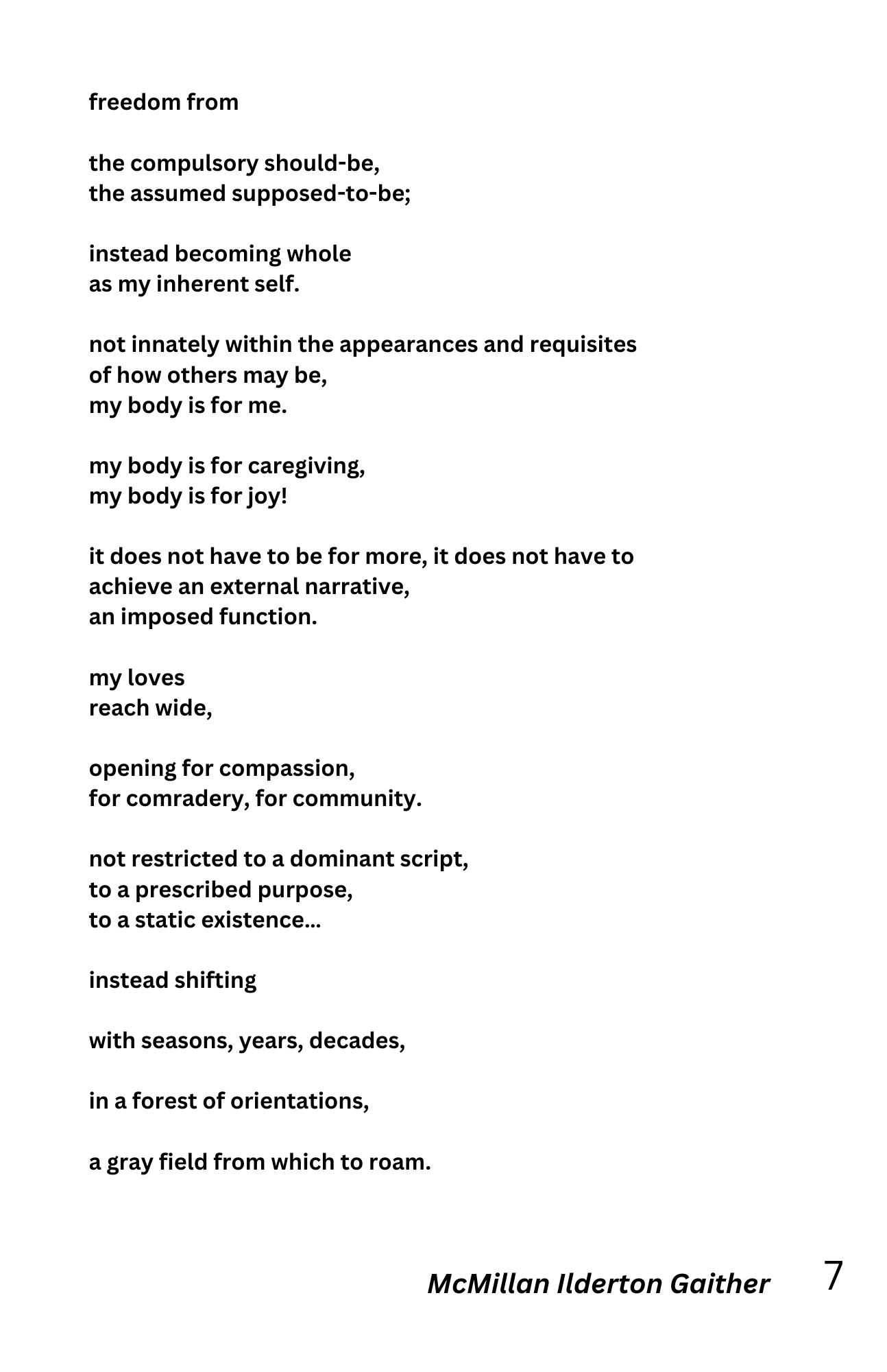 freedom from

the compulsory should-be,
the assumed supposed-to-be;

instead becoming whole
as my inherent self.

not innately within the appearances and requisites
of how others may be,
my body is for me.

my body is for caregiving,
my body is for joy!

it does not have to be for more, it does not have to
achieve an external narrative,
an imposed function.

my loves
reach wide,

opening for compassion,
for comradery, for community.

not restricted to a dominant script,
to a prescribed purpose,
to a static existence...

instead shifting

with seasons, years, decades,

in a forest of orientations,

a gray field from which to roam.

- McMillan Ilderton Gaither
